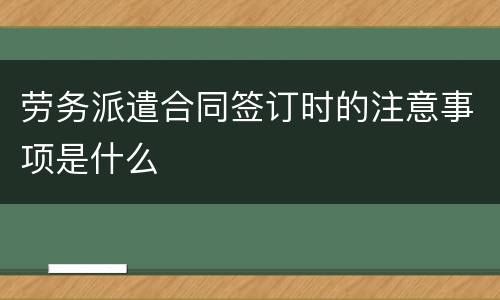 劳务派遣合同签订时的注意事项是什么