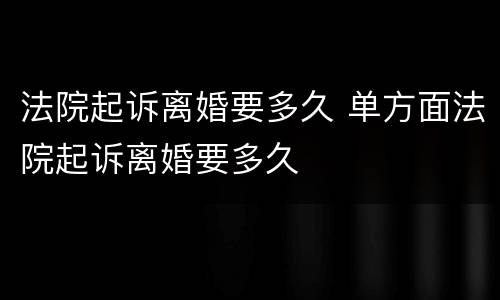 法院起诉离婚要多久 单方面法院起诉离婚要多久