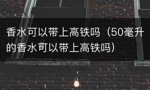 香水可以带上高铁吗（50毫升的香水可以带上高铁吗）