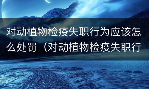 对动植物检疫失职行为应该怎么处罚（对动植物检疫失职行为应该怎么处罚呢）