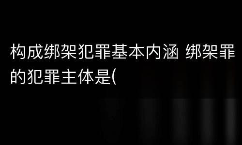 构成绑架犯罪基本内涵 绑架罪的犯罪主体是(