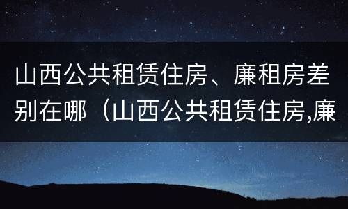 山西公共租赁住房、廉租房差别在哪（山西公共租赁住房,廉租房差别在哪儿）