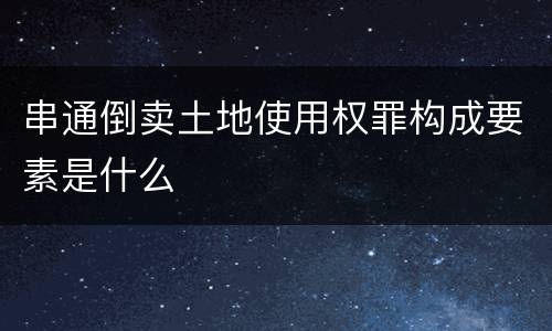 串通倒卖土地使用权罪构成要素是什么
