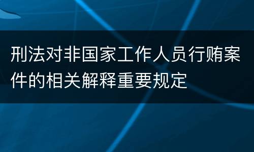 刑法对非国家工作人员行贿案件的相关解释重要规定