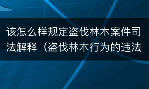 该怎么样规定盗伐林木案件司法解释（盗伐林木行为的违法依据）