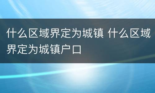 什么区域界定为城镇 什么区域界定为城镇户口
