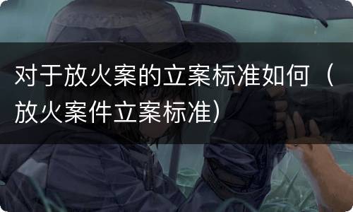 对于放火案的立案标准如何（放火案件立案标准）