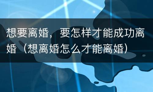 想要离婚，要怎样才能成功离婚（想离婚怎么才能离婚）