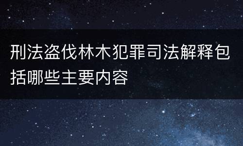 刑法盗伐林木犯罪司法解释包括哪些主要内容