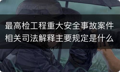 最高检工程重大安全事故案件相关司法解释主要规定是什么