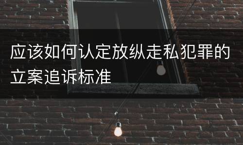 应该如何认定放纵走私犯罪的立案追诉标准