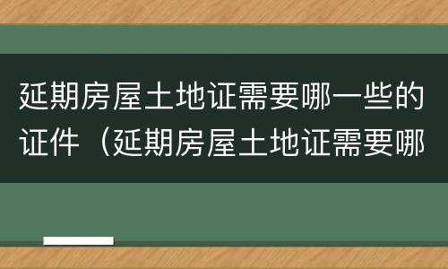 延期房屋土地证需要哪一些的证件（延期房屋土地证需要哪一些的证件和材料）