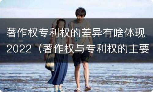 著作权专利权的差异有啥体现2022（著作权与专利权的主要区别）