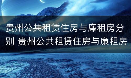 贵州公共租赁住房与廉租房分别 贵州公共租赁住房与廉租房分别是什么