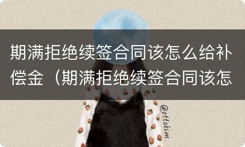 期满拒绝续签合同该怎么给补偿金（期满拒绝续签合同该怎么给补偿金呢）