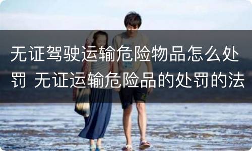 无证驾驶运输危险物品怎么处罚 无证运输危险品的处罚的法律依据