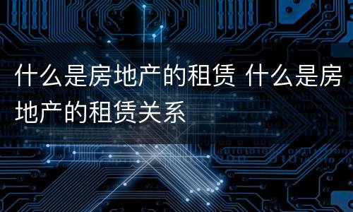 什么是房地产的租赁 什么是房地产的租赁关系