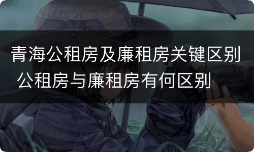 青海公租房及廉租房关键区别 公租房与廉租房有何区别
