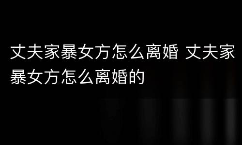 丈夫家暴女方怎么离婚 丈夫家暴女方怎么离婚的