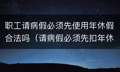 职工请病假必须先使用年休假合法吗（请病假必须先扣年休假吗）