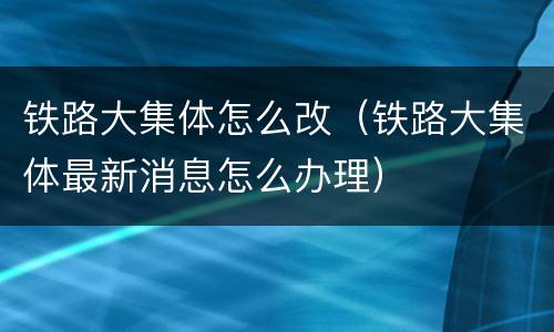 铁路大集体怎么改（铁路大集体最新消息怎么办理）