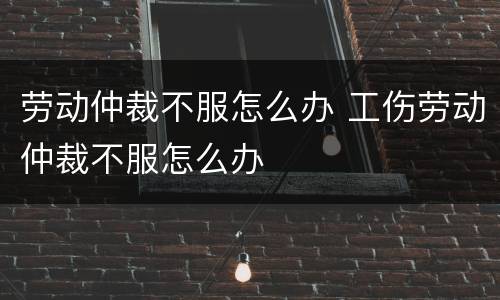 劳动仲裁不服怎么办 工伤劳动仲裁不服怎么办