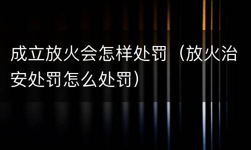 成立放火会怎样处罚（放火治安处罚怎么处罚）