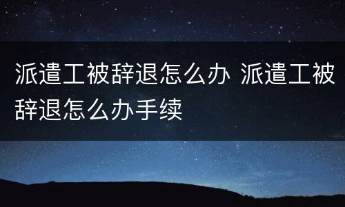 派遣工被辞退怎么办 派遣工被辞退怎么办手续