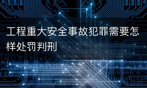 工程重大安全事故犯罪需要怎样处罚判刑