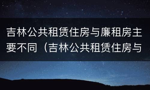 吉林公共租赁住房与廉租房主要不同（吉林公共租赁住房与廉租房主要不同点）