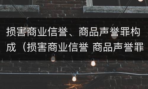 损害商业信誉、商品声誉罪构成（损害商业信誉 商品声誉罪与诽谤罪）