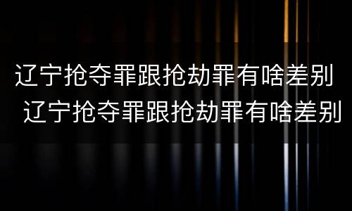 辽宁抢夺罪跟抢劫罪有啥差别 辽宁抢夺罪跟抢劫罪有啥差别吗
