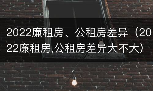 2022廉租房、公租房差异（2022廉租房,公租房差异大不大）