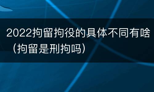 2022拘留拘役的具体不同有啥（拘留是刑拘吗）