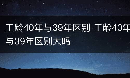 工龄40年与39年区别 工龄40年与39年区别大吗