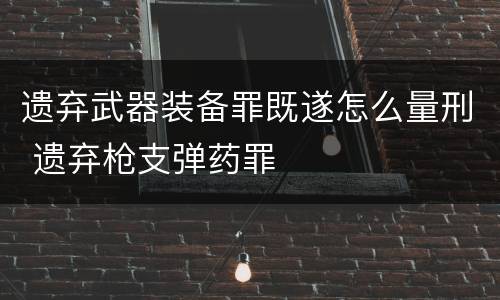 遗弃武器装备罪既遂怎么量刑 遗弃枪支弹药罪