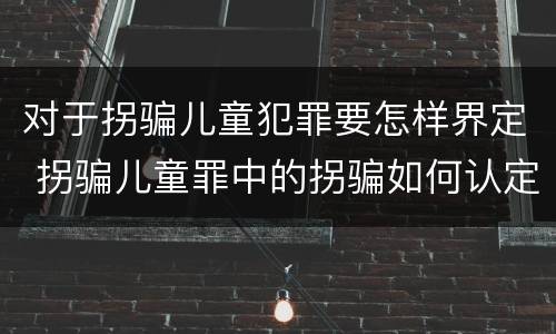 对于拐骗儿童犯罪要怎样界定 拐骗儿童罪中的拐骗如何认定