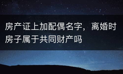 房产证上加配偶名字，离婚时房子属于共同财产吗