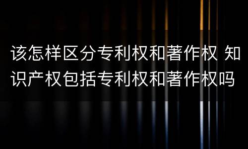 该怎样区分专利权和著作权 知识产权包括专利权和著作权吗