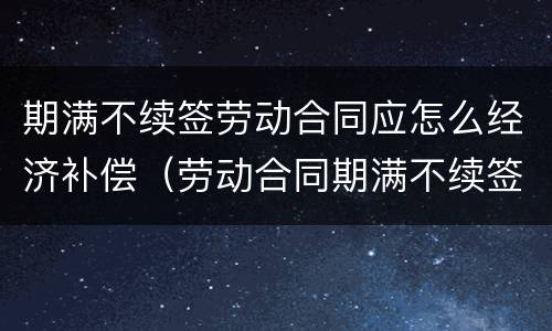 期满不续签劳动合同应怎么经济补偿（劳动合同期满不续签需要支付经济补偿金）