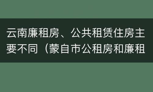 云南廉租房、公共租赁住房主要不同（蒙自市公租房和廉租房）