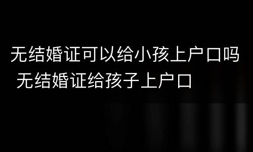 无结婚证可以给小孩上户口吗 无结婚证给孩子上户口