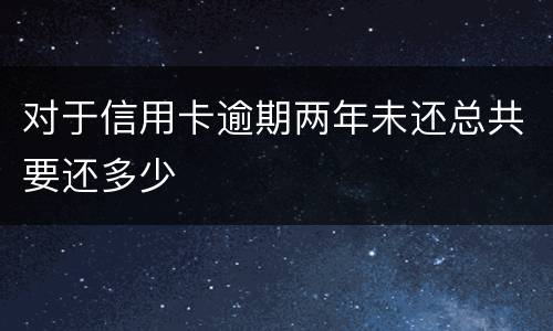 对于信用卡逾期两年未还总共要还多少