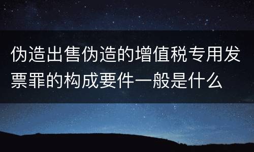 伪造出售伪造的增值税专用发票罪的构成要件一般是什么