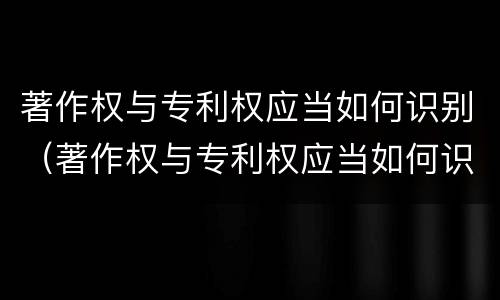 著作权与专利权应当如何识别（著作权与专利权应当如何识别）