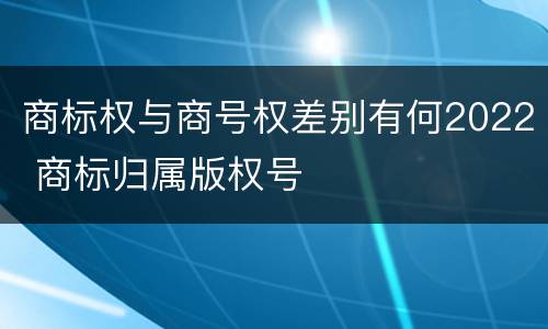 商标权与商号权差别有何2022 商标归属版权号