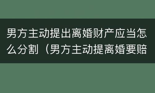 男方主动提出离婚财产应当怎么分割（男方主动提离婚要赔偿女方吗）