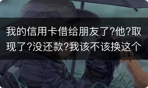 我的信用卡借给朋友了?他?取现了?没还款?我该不该换这个钱应该怎么解决