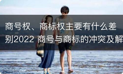 商号权、商标权主要有什么差别2022 商号与商标的冲突及解决措施