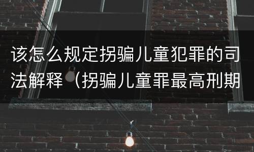 该怎么规定拐骗儿童犯罪的司法解释（拐骗儿童罪最高刑期）